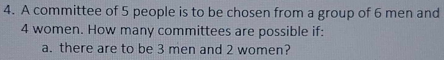 A committee of 5 people is to be chosen from a group of 6 men and
4 women. How many committees are possible if: 
a. there are to be 3 men and 2 women?