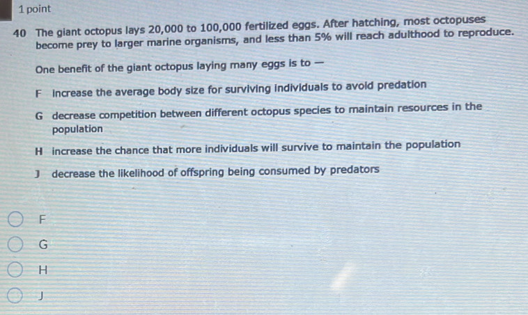 The giant octopus lays 20,000 to 100,000 fertilized eggs. After hatching, most octopuses
become prey to larger marine organisms, and less than 5% will reach adulthood to reproduce.
One benefit of the giant octopus laying many eggs is to —
F increase the average body size for surviving individuals to avoid predation
G decrease competition between different octopus species to maintain resources in the
population
H increase the chance that more individuals will survive to maintain the population
J decrease the likelihood of offspring being consumed by predators
F
G
H
J