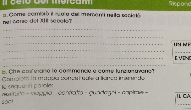 Il céto del mercant Rispond 
a. Come cambiò il ruolo dei mercanti nella società 
nel corso del XIII secolo? 
_ 
_ 
_UN ME 
_ 
_ 
_E VEND 
_ 
b. Che cos'erano le commende e come funzionavano? 
Completa la mappa concettuale a fianco inserendo 
le seguenti parole: 
restituito - viaggia - contratto - guadagni - capitale - IL CA 
soci