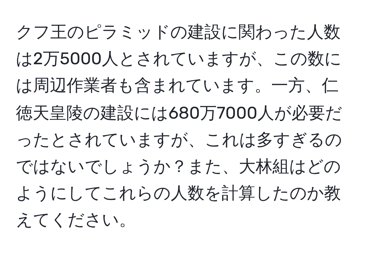 クフ王のピラミッドの建設に関わった人数は2万5000人とされていますが、この数には周辺作業者も含まれています。一方、仁徳天皇陵の建設には680万7000人が必要だったとされていますが、これは多すぎるのではないでしょうか？また、大林組はどのようにしてこれらの人数を計算したのか教えてください。