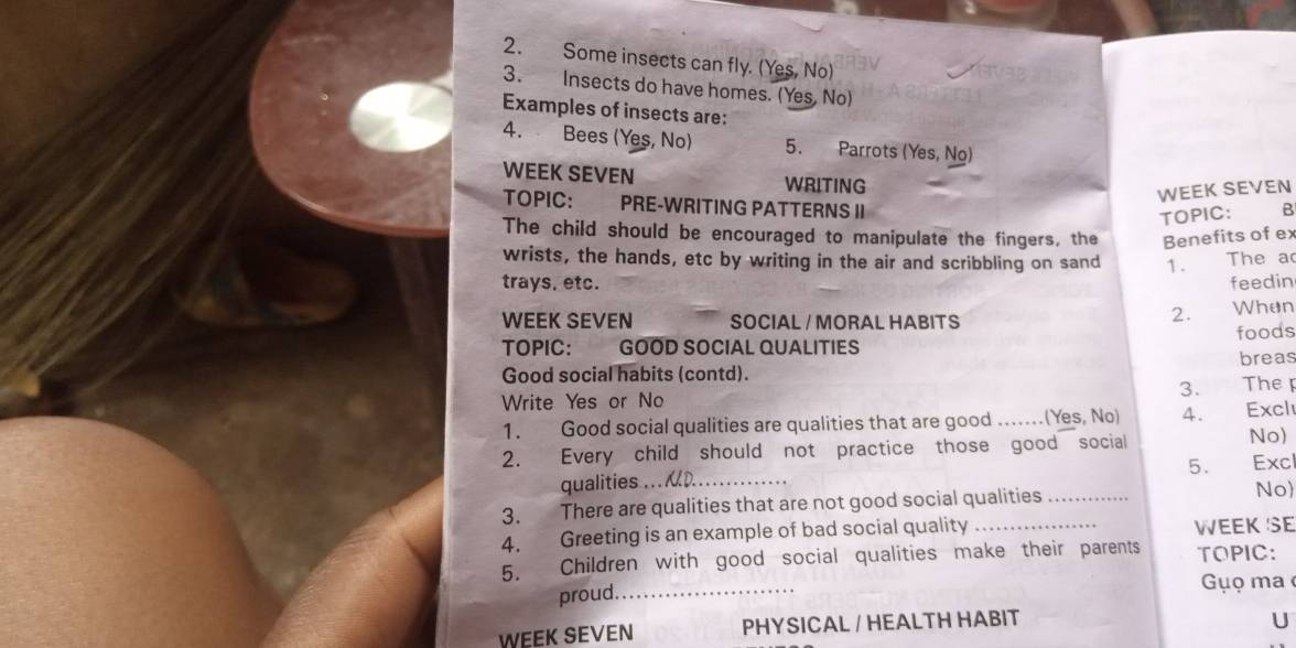 Some insects can fly. (Yes, No) 
3. Insects do have homes. (Yes, No) 
Examples of insects are: 
4. Bees (Yes, No) 5. Parrots (Yes, No) 
WEEK SEVEN WRITING B 
WEEK SEVEN 
TOPIC: PRE-WRITING PATTERNS II 
TOPIC: 
The child should be encouraged to manipulate the fingers, the Benefits of ex 
wrists, the hands, etc by writing in the air and scribbling on sand 1. The a 
trays, etc. feedin 
2. 
WEEK SEVEN SOCIAL / MORAL HABITS When 
TOPIC: GOOD SOCIAL QUALITIES foods 
Good social habits (contd). breas 
3. The 
Write Yes or No 
1. Good social qualities are qualities that are good ...(Yes, No) 4. Excl 
2. Every child should not practice those good social 
No) 
5. 
qualities Excl 
3. There are qualities that are not good social qualities _No 
4. Greeting is an example of bad social quality _WEEK SE 
5. Children with good social qualities make their parents TOPIC: 
proud._ Gụọ ma 
WEEK SEVEN PHYSICAL / HEALTH HABIT