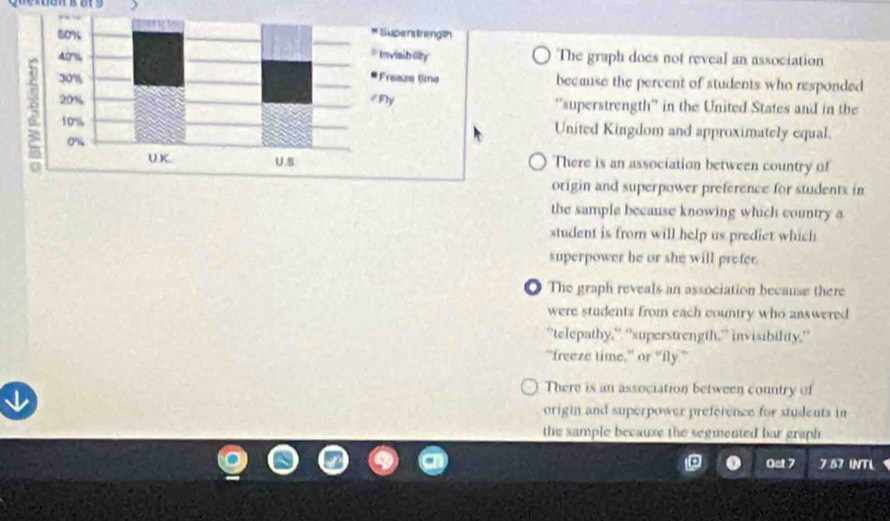 The graph does not reveal an association
because the percent of students who responded
'superstrength” in the United States and in the
United Kingdom and approximately equal.
There is an association between country of
origin and superpower preference for students in
the sample because knowing which country a
student is from will help us prediet which
superpower he or she will prefer.
O The graph reveals an association because there
were students from each country who answered
“telepathy,' “superstrength,” invisibility.'
"freeze time," or “fly.”
↓
There is an association between country of
origin and superpower preference for students in
the sample becauxe the segmented bar graph 
Oet 7 7.57 INTL