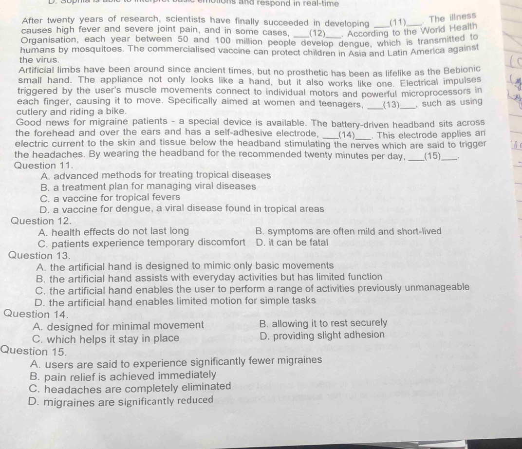 motions and respond in real-time 
After twenty years of research, scientists have finally succeeded in developing (11) . The illness
causes high fever and severe joint pain, and in some cases, (12) . According to the World Health
Organisation, each year between 50 and 100 million people develop dengue, which is transmitted to
humans by mosquitoes. The commercialised vaccine can protect children in Asia and Latin America against
the virus.
Artificial limbs have been around since ancient times, but no prosthetic has been as lifelike as the Bebionic
small hand. The appliance not only looks like a hand, but it also works like one. Electrical impulses
triggered by the user's muscle movements connect to individual motors and powerful microprocessors in
each finger, causing it to move. Specifically aimed at women and teenagers, _(13)_ , such as using
cutlery and riding a bike.
Good news for migraine patients - a special device is available. The battery-driven headband sits across
the forehead and over the ears and has a self-adhesive electrode, _(14) _. This electrode applies an
electric current to the skin and tissue below the headband stimulating the nerves which are said to trigger
the headaches. By wearing the headband for the recommended twenty minutes per day, _(15)_ .
Question 11.
A. advanced methods for treating tropical diseases
B. a treatment plan for managing viral diseases
C. a vaccine for tropical fevers
D. a vaccine for dengue, a viral disease found in tropical areas
Question 12.
A. health effects do not last long B. symptoms are often mild and short-lived
C. patients experience temporary discomfort D. it can be fatal
Question 13.
A. the artificial hand is designed to mimic only basic movements
B. the artificial hand assists with everyday activities but has limited function
C. the artificial hand enables the user to perform a range of activities previously unmanageable
D. the artificial hand enables limited motion for simple tasks
Question 14.
A. designed for minimal movement B. allowing it to rest securely
C. which helps it stay in place D. providing slight adhesion
Question 15.
A. users are said to experience significantly fewer migraines
B. pain relief is achieved immediately
C. headaches are completely eliminated
D. migraines are significantly reduced