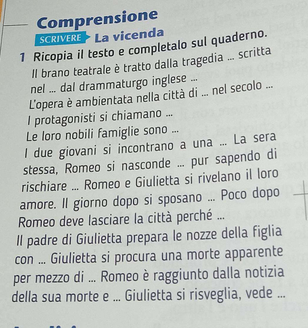 Comprensione 
SCRIVERE La vicenda 
1 Ricopia il testo e completalo sul quaderno. 
Il brano teatrale è tratto dalla tragedia ... scritta 
nel ... dal drammaturgo inglese ... 
L'opera è ambientata nella città di ... nel secolo ... 
I protagonisti si chiamano ... 
Le loro nobili famiglie sono ... 
I due giovani si incontrano a una ... La sera 
stessa, Romeo si nasconde ... pur sapendo di 
rischiare ... Romeo e Giulietta si rivelano il loro 
amore. Il giorno dopo si sposano ... Poco dopo 
Romeo deve lasciare la città perché ... 
Il padre di Giulietta prepara le nozze della figlia 
con ... Giulietta si procura una morte apparente 
per mezzo di ... Romeo è raggiunto dalla notizia 
della sua morte e ... Giulietta si risveglia, vede ...