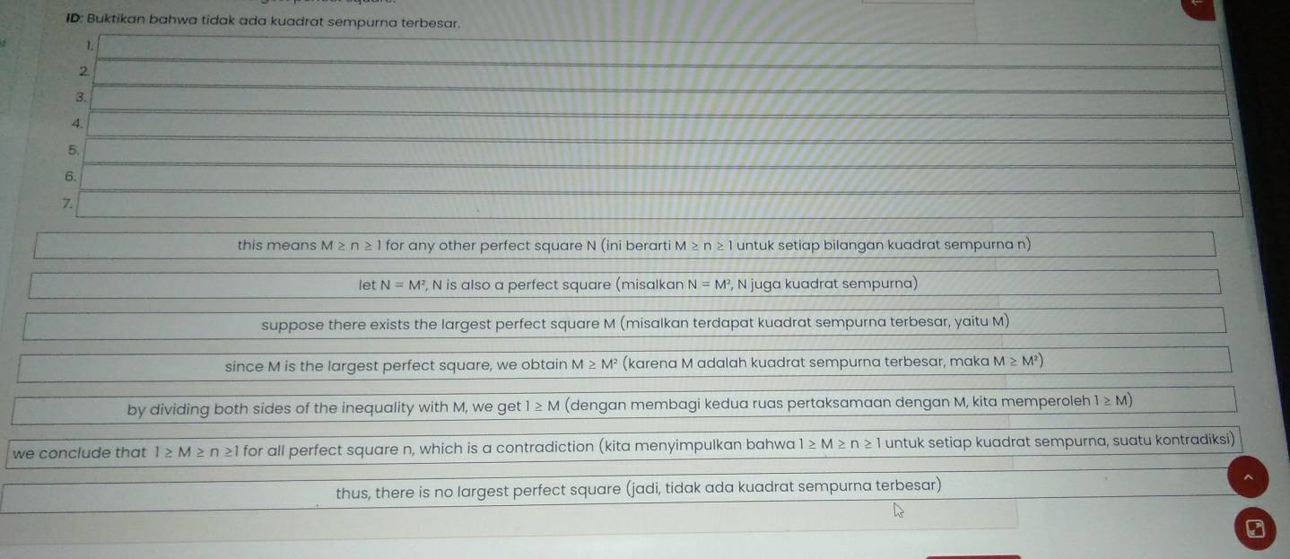 ID: Buktikan bahwa tidak ada kuadrat sempurna terbesar. 
1. 
2. 
3. 
4. 
5. 
6. 
7. 
this means M≥ n≥ 1 for any other perfect square N (ini berarti M≥ n≥ 1 untuk setiap bilangan kuadrat sempurna n) 
le tN=M^2 , N is also a perfect square (misalkan N=M^2 , N juga kuadrat sempurna) 
suppose there exists the largest perfect square M (misalkan terdapat kuadrat sempurna terbesar, yaitu M) 
since M is the largest perfect square, we obtain M≥ M^2 (karena M adalah kuadrat sempurna terbesar, maka M≥slant M^2)
by dividing both sides of the inequality with M, we get 1≥ M (dengan membagi kedua ruas pertaksamaan dengan M, kita memperoleh 1≥ M)
we conclude that 1≥ M≥ n≥ 1 for all perfect square n, which is a contradiction (kita menyimpulkan bahwa 1≥ M≥ n≥ 1 untuk setiap kuadrat sempurna, suatu kontradiksi) 
thus, there is no largest perfect square (jadi, tidak ada kuadrat sempurna terbesar)