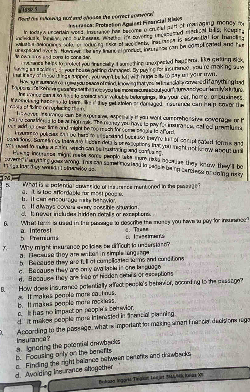 Task 3
Read the following text and choose the correct answers!
Insurance: Protection Against Financial Risks
In today's uncertain world, insurance has become a crucial part of managing money for
individuals, families, and businesses. Whether it's covering unexpected medical bills, keeping
valuable belongings safe, or reducing risks of accidents, insurance is essential for handling
unexpected events. However, like any financial product, insurance can be complicated and has
its own pros and cons to consider.
Insurance helps to protect you financially if something unexpected happens, like getting sick,
having an accident, or your house getting damaged. By paying for insurance, you're making sure
that if any of these things happen, you won't be left with huge bills to pay on your own.
Having insurance can give you peace of mind, knowing that you're financially covered if anything bad
happens. It's like having a safety net that helps you feel more secure about your future and your family's future.
Insurance can also help to protect your valuable belongings, like your car, home, or business.
If something happens to them, like if they get stolen or damaged, insurance can help cover the
costs of fixing or replacing them.
However, insurance can be expensive, especially if you want comprehensive coverage or if
you're considered to be at high risk. The money you have to pay for insurance, called premiums,
can add up over time and might be too much for some people to afford.
Insurance policies can be hard to understand because they're full of complicated terms and
conditions. Sometimes there are hidden details or exceptions that you might not know about until
you need to make a claim, which can be frustrating and confusing.
Having insurance might make some people take more risks because they know they'll be
covered if anything goes wrong. This can sometimes lead to people being careless or doing risky
things that they wouldn't otherwise do.
76
5. What is a potential downside of insurance mentioned in the passage?
a. It is too affordable for most people.
b. It can encourage risky behavior.
c. It always covers every possible situation.
d. It never includes hidden details or exceptions.
6. What term is used in the passage to describe the money you have to pay for insurance?
a. Interest c. Taxes
b. Premiums d. Investments
7. Why might insurance policies be difficult to understand?
a. Because they are written in simple language
b. Because they are full of complicated terms and conditions
c. Because they are only available in one language
d. Because they are free of hidden details or exceptions
8. How does insurance potentially affect people's behavior, according to the passage?
a. It makes people more cautious.
b. It makes people more reckless.
c. It has no impact on people's behavior.
d. It makes people more interested in financial planning.
According to the passage, what is important for making smart financial decisions rega
insurance?
a.Ignoring the potential drawbacks
b. Focusing only on the benefits
c. Finding the right balance between benefits and drawbacks
d. Avoiding insurance altogether
Bahosa Inggris Tingkat Lanjut SMA/MA Kelas XII