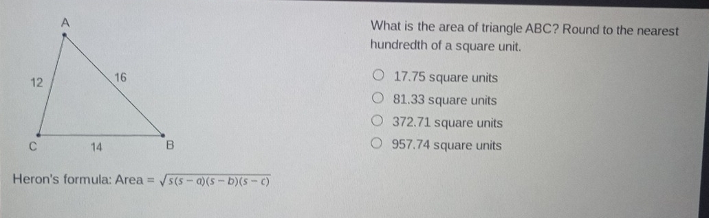 What is the area of triangle ABC? Round to the nearest
hundredth of a square unit.
17.75 square units
81.33 square units
372.71 square units
957.74 square units
Heron's formula: Area =sqrt(s(s-a)(s-b)(s-c))