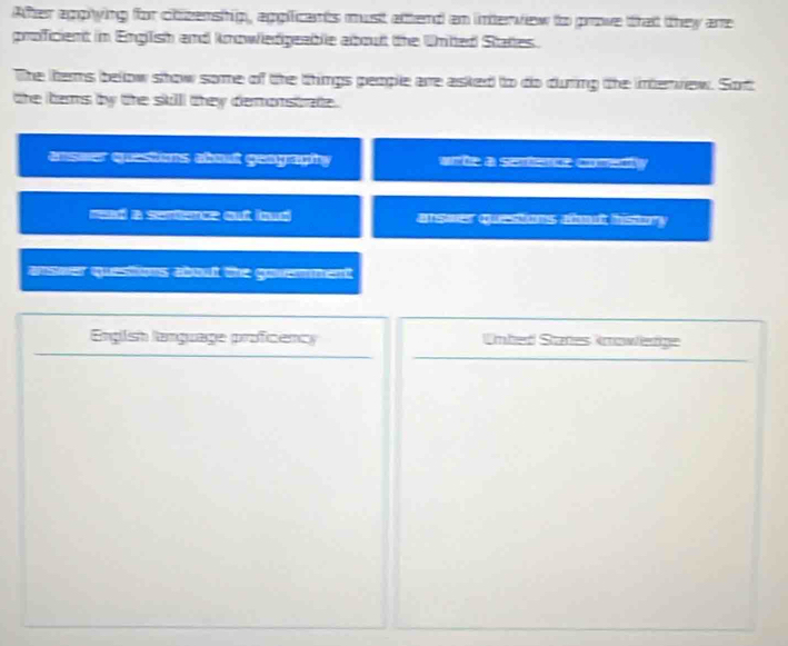 After agpying for chizenship, applicants must attend an interview to prove that they are
proficient in English and knowiedgeablie about the Unitted States.
The thems below show some of the things people are asked to do during the intervew. Sort
the bems by the skill they demonstrate .
enseer questions about geagraphy abe a erbence comedy
arswer questions abot history 
answer questions about the govenment 
Engish language proficency Unbed States knowerge