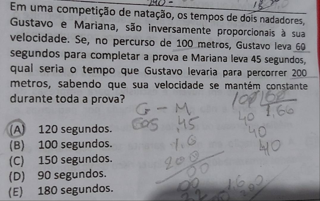 Em uma competição de natação, os tempos de dois nadadores,
Gustavo e Mariana, são inversamente proporcionais à sua
velocidade. Se, no percurso de 100 metros, Gustavo leva 60
segundos para completar a prova e Mariana leva 45 segundos,
qual seria o tempo que Gustavo levaria para percorrer 200
metros, sabendo que sua velocidade se mantém constante
durante toda a prova?
(A) 120 segundos.
(B) 100 segundos.
(C) 150 segundos.
(D) 90 segundos.
(E) 180 segundos.