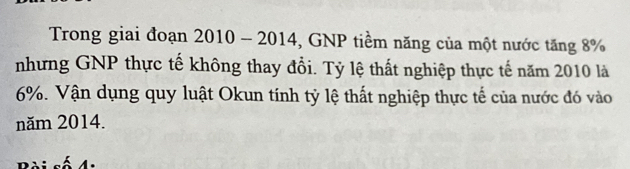 Trong giai đoạn 20 10-2014 *, GNP tiềm năng của một nước tăng 8%
nhưng GNP thực tế không thay đổi. Tỷ lệ thất nghiệp thực tế năm 2010 là
6%. Vận dụng quy luật Okun tính tỷ lệ thất nghiệp thực tế của nước đó vào 
năm 2014.