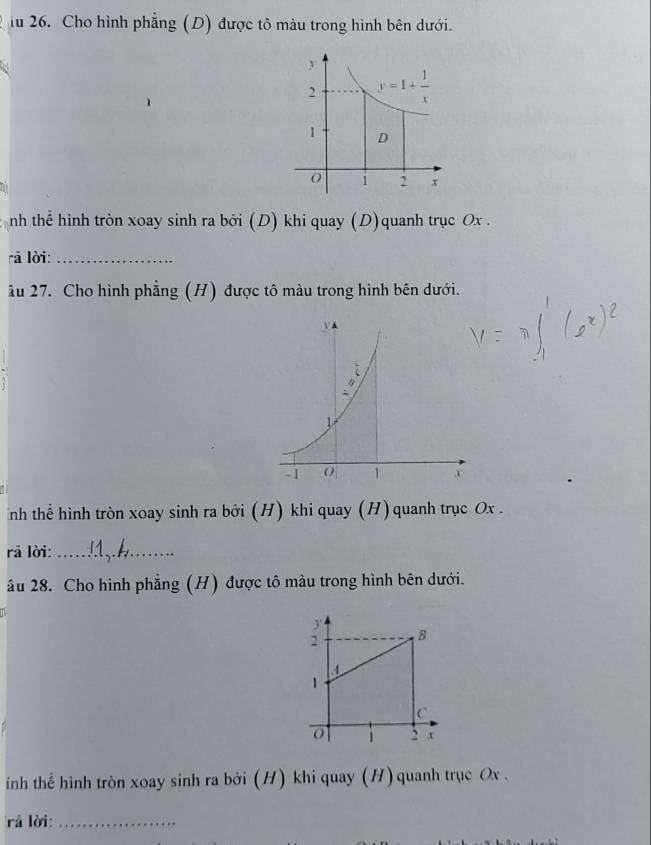 iu 26. Cho hình phẳng (D) được tô màu trong hình bên dưới.
nh thể hình tròn xoay sinh ra bởi (D) khi quay (D)quanh trục Ox .
rā lời:_
âu 27. Cho hình phẳng (H) được tô màu trong hình bên dưới.
nh thể hình tròn xoay sinh ra bởi (H) khi quay (H) quanh trục Ox .
rā lời:_
âu 28. Cho hình phẳng (H) được tô màu trong hình bên dưới.
ính thể hình tròn xoay sinh ra bởi (H) khi quay (H) quanh trục Ox .
rà lời:_