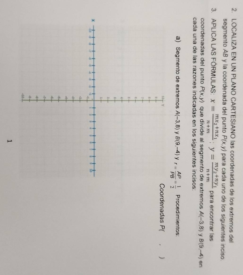 LOCALIZA EN UN PLANO CARTESIANO las coordenadas de los extremos del 
segmento AB y la coordenada del punto P(x,y) para cada uno de los siguientes inciso. 
3. APLICA LAS FÓRMULAS: x=frac mx_2+nx_1n+m; y=frac my_2+ny_1n+m para encontrar las 
coordenadas del punto P(x,y) que divide al segmento de extremos A(-3,8) y B(9,-4) en 
cada una de las razones indicadas en los siguientes incisos: 
a) Segmento de extremos A(-3,8) y B(9,-4) y r= AP/PB = 1/2  Procedimientos: 
Coordenadas P( , )
1