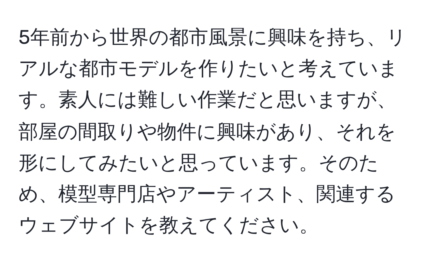 5年前から世界の都市風景に興味を持ち、リアルな都市モデルを作りたいと考えています。素人には難しい作業だと思いますが、部屋の間取りや物件に興味があり、それを形にしてみたいと思っています。そのため、模型専門店やアーティスト、関連するウェブサイトを教えてください。