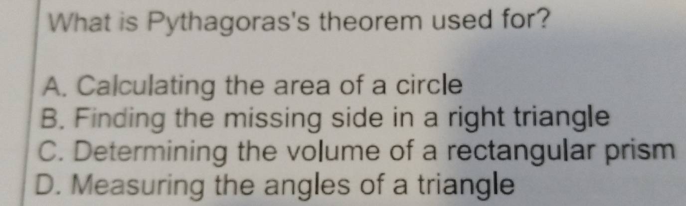 What is Pythagoras's theorem used for?
A. Calculating the area of a circle
B. Finding the missing side in a right triangle
C. Determining the volume of a rectangular prism
D. Measuring the angles of a triangle