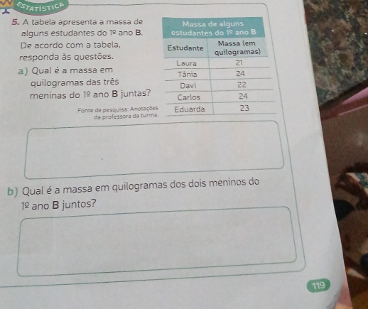 ESTATistica 
5. A tabela apresenta a massa de 
alguns estudantes do 1^(_ circ) ano B. 
De acordo com a tabela, 
responda às questões. 
a) Qual é a massa em 
quilogramas das três 
meninas do 1^(_ circ) ano B juntas? 
Fonte de pesquisa: Anotaçõe 
da professora dá turma 
b) Qual é a massa em quilogramas dos dois meninos do
1^(_ circ) ano B juntos? 
119