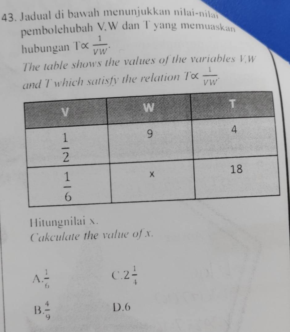 Jadual di bawah menunjukkan nilai-nila
pembolehubah V.W dan T yang memuaskan
hubungan T×  1/VW .
The table shows the values of the variables V.W
and T which satisfy the relation T×  1/VW .
Hitungnilai x.
Cakculate the value of x.
A.  1/6 
C. 2 1/4 
B.  4/9 
D.6