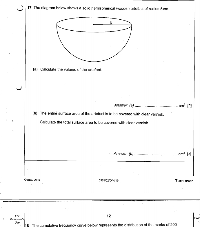 The diagram below shows a solid hemispherical wooden artefact of radius 5cm. 
(a) Calculate the volume of the artefact. 
Answer (a) _ cm^3 [2] 
(b) The entire surface area of the artefact is to be covered with clear varnish. 
Calculate the total surface area to be covered with clear varnish. 
Answer (b) _ cm^2 [3] 
© BEC 2015 0563/02/O/N/15 Turn over 
For 12 
Examiner's Exar 
Use 18 The cumulative frequency curve below represents the distribution of the marks of 200