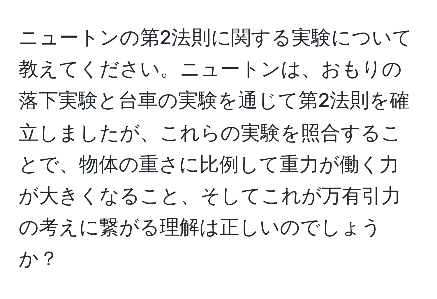 ニュートンの第2法則に関する実験について教えてください。ニュートンは、おもりの落下実験と台車の実験を通じて第2法則を確立しましたが、これらの実験を照合することで、物体の重さに比例して重力が働く力が大きくなること、そしてこれが万有引力の考えに繋がる理解は正しいのでしょうか？