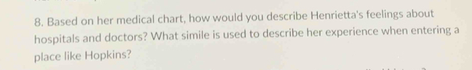 Based on her medical chart, how would you describe Henrietta's feelings about 
hospitals and doctors? What simile is used to describe her experience when entering a 
place like Hopkins?