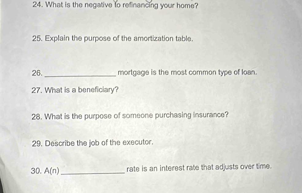 What is the negative to refinancing your home? 
25. Explain the purpose of the amortization table. 
26. _mortgage is the most common type of loan. 
27. What is a beneficiary? 
28. What is the purpose of someone purchasing insurance? 
29. Describe the job of the executor. 
30. A(n) _rate is an interest rate that adjusts over time.