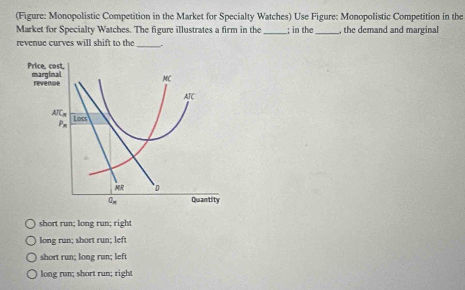 (Figure: Monopolistic Competition in the Market for Specialty Watches) Use Figure: Monopolistic Competition in the
Market for Specialty Watches. The figure illustrates a firm in the _; in the_ , the demand and marginal
revenue curves will shift to the_ .
short run; long run; right
long run; short run; left
short run; long run; left
long run; short run; right