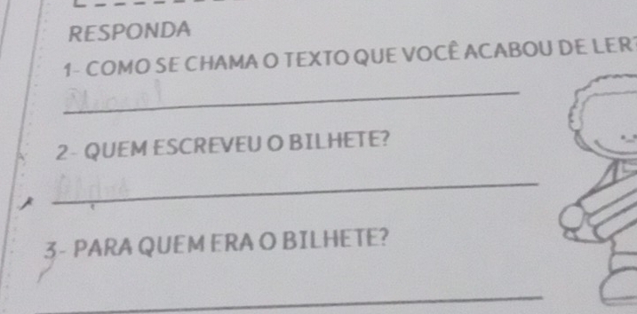 RESPONDA 
1 - COMO SE CHAMA O TEXTO QUE VOCÊ ACABOU DE LER 
_ 
2- QUEM ESCREVEU O BILHETE? 
_ 
3- PARA QUEM ERA O BILHETE? 
_ 
_