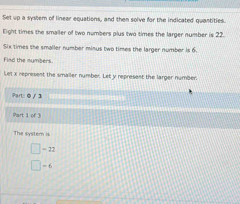 Set up a system of linear equations, and then solve for the indicated quantities. 
Eight times the smaller of two numbers plus two times the larger number is 22. 
Six times the smaller number minus two times the larger number is 6. 
Find the numbers. 
Let x represent the smaller number. Let y represent the larger number. 
Part: 0 / 3 
Part 1 of 3 
The system is
□ =22
□ =6