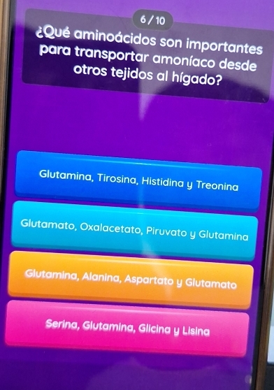 6/ 10
¿Qué aminoácidos son importantes
para transportar amoníaco desde
otros tejidos al hígado?
Glutamina, Tirosina, Histidina y Treonina
Glutamato, Oxalacetato, Piruvato y Glutamina
Glutamina, Alanina, Aspartato y Glutamato
Serina, Glutamina, Glicina y Lisina