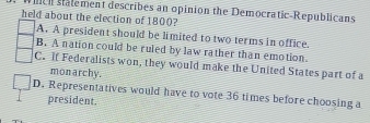 ch stalement describes an opinion the Democratic-Republicans
held about the election of 1800?
A. A president should be limited to two terms in office.
B. A nation could be ruled by law rather than emotion
C. if Federalists won, they would make the United States part of a
mon archy.
D. Representatives would have to vote 36 times before choosing a
president.