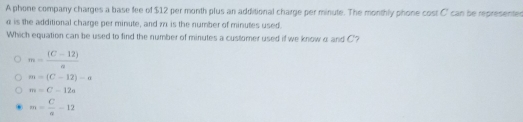 A phone company charges a base fee of $12 per month plus an additional charge per minute. The monthly phone cost C can be representes
α is the additional charge per minute, and 7 is the number of minutes used.
Which equation can be used to find the number of minutes a customer used if we know α and C '?
m= ((C-12))/a 
m=(C-12)-a
m=C-12a
m= C/a -12