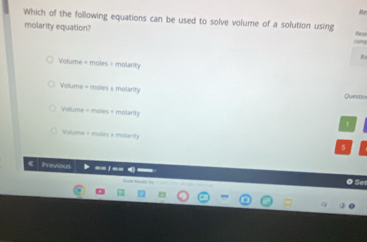 Re
Which of the following equations can be used to solve volume of a solution using Rese
molarity equation? comp
Re
Volume = moles ÷ molarity
Volume = moles ± molarity Questlo
Volume = moles + molarity
1
Volume = moles x molarity
5
Previous @:00 ∫ 0:00 Set
Gaße Resuns fu