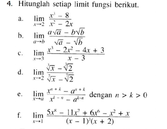 Hitunglah setiap limit fungsi berikut. 
a. limlimits _xto 2 (x^3-8)/x^2-2x 
b. limlimits _ato b (asqrt(a)-bsqrt(b))/sqrt(a)-sqrt(b) 
c. limlimits _xto 3 (x^3-2x^2-4x+3)/x-3 
d. limlimits _xto 2 (sqrt[3](x)-sqrt[3](2))/sqrt[7](x)-sqrt[7](2) 
e. limlimits _xto a (x^(n+k)-a^(n+k))/x^(k-n)-a^(k-n)  dengan n>k>0
f. limlimits _xto 1frac 5x^8-11x^7+6x^6-x^2+x(x-1)^3(x+2)