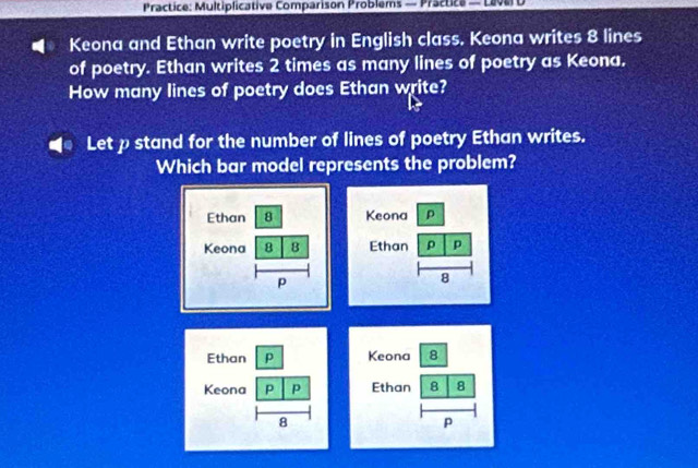 Practice: Multiplicative Comparison Problems — Practice — LeverD 
Keona and Ethan write poetry in English class. Keona writes 8 lines 
of poetry. Ethan writes 2 times as many lines of poetry as Keona. 
How many lines of poetry does Ethan write? 
Let pstand for the number of lines of poetry Ethan writes. 
Which bar model represents the problem? 
Keona 8 
Ethan 8 8
P