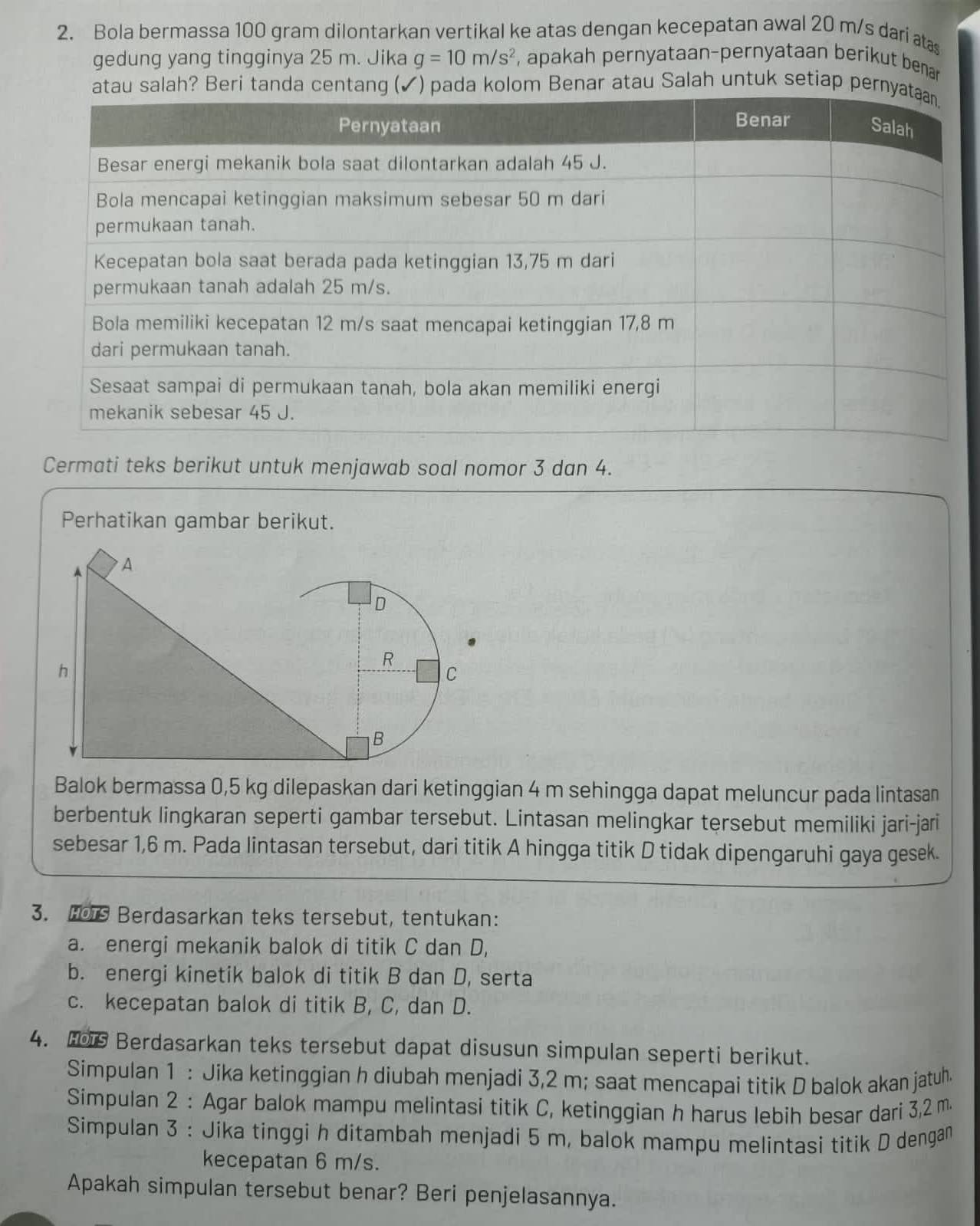 Bola bermassa 100 gram dilontarkan vertikal ke atas dengan kecepatan awal 20 m/s dari at
gedung yang tingginya 25 m. Jika g=10m/s^2 , apakah pernyataan-pernyataan berikut benar
atau salah? Beri tanda centan(✓) pada kolom Benar atau Salah untuk setiap per
Cermati teks berikut untuk menjawab soal nomor 3 dan 4.
Perhatikan gambar berikut.
Balok bermassa 0,5 kg dilepaskan dari ketinggian 4 m sehingga dapat meluncur pada lintasan
berbentuk lingkaran seperti gambar tersebut. Lintasan melingkar tersebut memiliki jari-jari
sebesar 1,6 m. Pada lintasan tersebut, dari titik A hingga titik D tidak dipengaruhi gaya gesek.
3. Hos Berdasarkan teks tersebut, tentukan:
a. energi mekanik balok di titik C dan D,
b. energi kinetik balok di titik B dan D, serta
c. kecepatan balok di titik B, C, dan D.
4. H Berdasarkan teks tersebut dapat disusun simpulan seperti berikut.
Simpulan 1 : Jika ketinggian h diubah menjadi 3,2 m; saat mencapai titik D balok akan jatuh
Simpulan 2 : Agar balok mampu melintasi titik C, ketinggian h harus lebih besar dari 3,2 m
Simpulan 3 : Jika tinggi h ditambah menjadi 5 m, balok mampu melintasi titik D dengan
kecepatan 6 m/s.
Apakah simpulan tersebut benar? Beri penjelasannya.