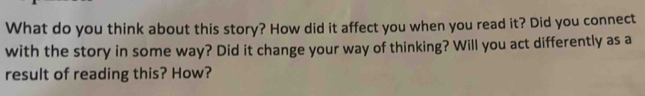 What do you think about this story? How did it affect you when you read it? Did you connect 
with the story in some way? Did it change your way of thinking? Will you act differently as a 
result of reading this? How?