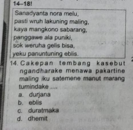 14-18!
Sanadyanta nora melu,
pasti wruh lakuning maling,
kaya mangkono sabarang,
panggawe ala puniki,
sok weruha gelis bisa,
yeku panuntuning eblis.
14. Cakepan tem b ang k as e b ut
ngandharake menawa pakartine
maling iku satemene manut marang
tumindake ....
a. durjana
b. eblis
c. duratmaka
d. dhemit