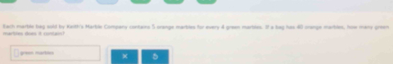 Each marble bag sold by Keith's Marble Company contains 5 orange marbles for every 4 green marbles. If a bag has 40 orange marblies, how many green 
marbies does it contain? 
× A