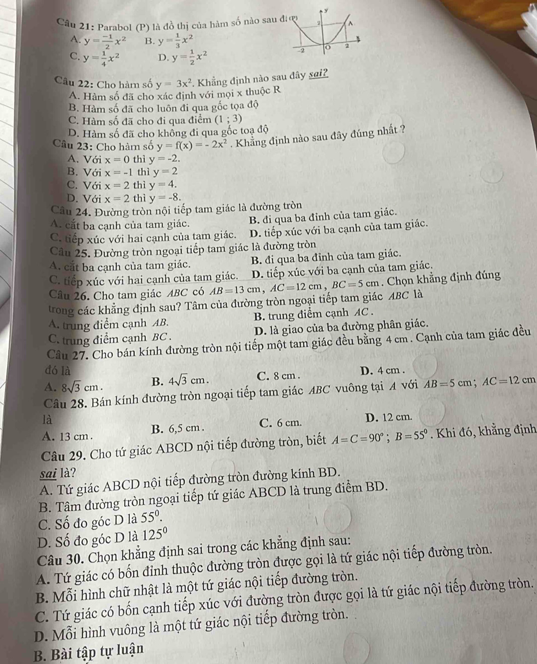 Parabol (P) là đồ thị của hàm số nào sau đ
A. y= (-1)/2 x^2 B. y= 1/3 x^2
C. y= 1/4 x^2 D. y= 1/2 x^2
Câu 22: Cho hàm số y=3x^2 Khẳng định nào sau đây sai?
A. Hàm số đã cho xác định với mọi x thuộc R
B. Hàm số đã cho luôn đi qua gốc tọa độ
C. Hàm số đã cho đi qua điểm (1;3)
D. Hàm số đã cho khồng đi qua gốc toạ độ
Câu 23: Cho hàm số y=f(x)=-2x^2. Khẳng định nào sau đây đúng nhất ?
A. Với x=0 thì y=-2.
B. Với x=-1 thì y=2
C. Với x=2 thì y=4.
D. Với x=2 thì y=-8.
Câu 24. Đường tròn nội tiếp tam giác là đường tròn
A. cắt ba cạnh của tam giác.
B. đi qua ba đỉnh của tam giác.
C. tiếp xúc với hai cạnh của tam giác. D. tiếp xúc với ba cạnh của tam giác.
Câu 25. Đường tròn ngoại tiếp tam giác là đường tròn
A. cắt ba cạnh của tam giác. B. đi qua ba đỉnh của tam giác.
C. tiếp xúc với hai cạnh của tam giác. D. tiếp xúc với ba cạnh của tam giác.
Câu 26. Cho tam giác ABC có AB=13cm,AC=12cm,BC=5cm. Chọn khẳng định đúng
trong các khẳng định sau? Tâm của đường tròn ngoại tiếp tam giác ABC là
A. trung điểm cạnh AB. B. trung điểm cạnh AC .
C. trung điểm cạnh BC . D. là giao của ba đường phân giác.
Cầu 27. Cho bán kính đường tròn nội tiếp một tam giác đều bằng 4 cm . Cạnh của tam giác đều
đó là D. 4 cm .
A. 8sqrt(3)cm. B. 4sqrt(3)cm. C. 8 cm .
Câu 28. Bán kính đường tròn ngoại tiếp tam giác ABC vuông tại A với AB=5cm;AC=12cm
là D. 12 cm.
A. 13 cm . B. 6,5 cm . C. 6 cm.
Câu 29. Cho tứ giác ABCD nội tiếp đường tròn, biết A=C=90°;B=55°. Khi đó, khẳng định
sai là?
A. Tứ giác ABCD nội tiếp đường tròn đường kính BD.
B. Tâm đường tròn ngoại tiếp tứ giác ABCD là trung điểm BD.
C. Số đo góc D là 55°.
D. Số đo góc D là 125°
Câu 30. Chọn khẳng định sai trong các khẳng định sau:
A. Tứ giác có bốn đỉnh thuộc đường tròn được gọi là tứ giác nội tiếp đường tròn.
B. Mỗi hình chữ nhật là một tứ giác nội tiếp đường tròn.
C. Tứ giác có bốn cạnh tiếp xúc với đường tròn được gọi là tứ giác nội tiếp đường tròn.
D. Mỗi hình vuông là một tứ giác nội tiếp đường tròn.
B. Bài tập tự luận