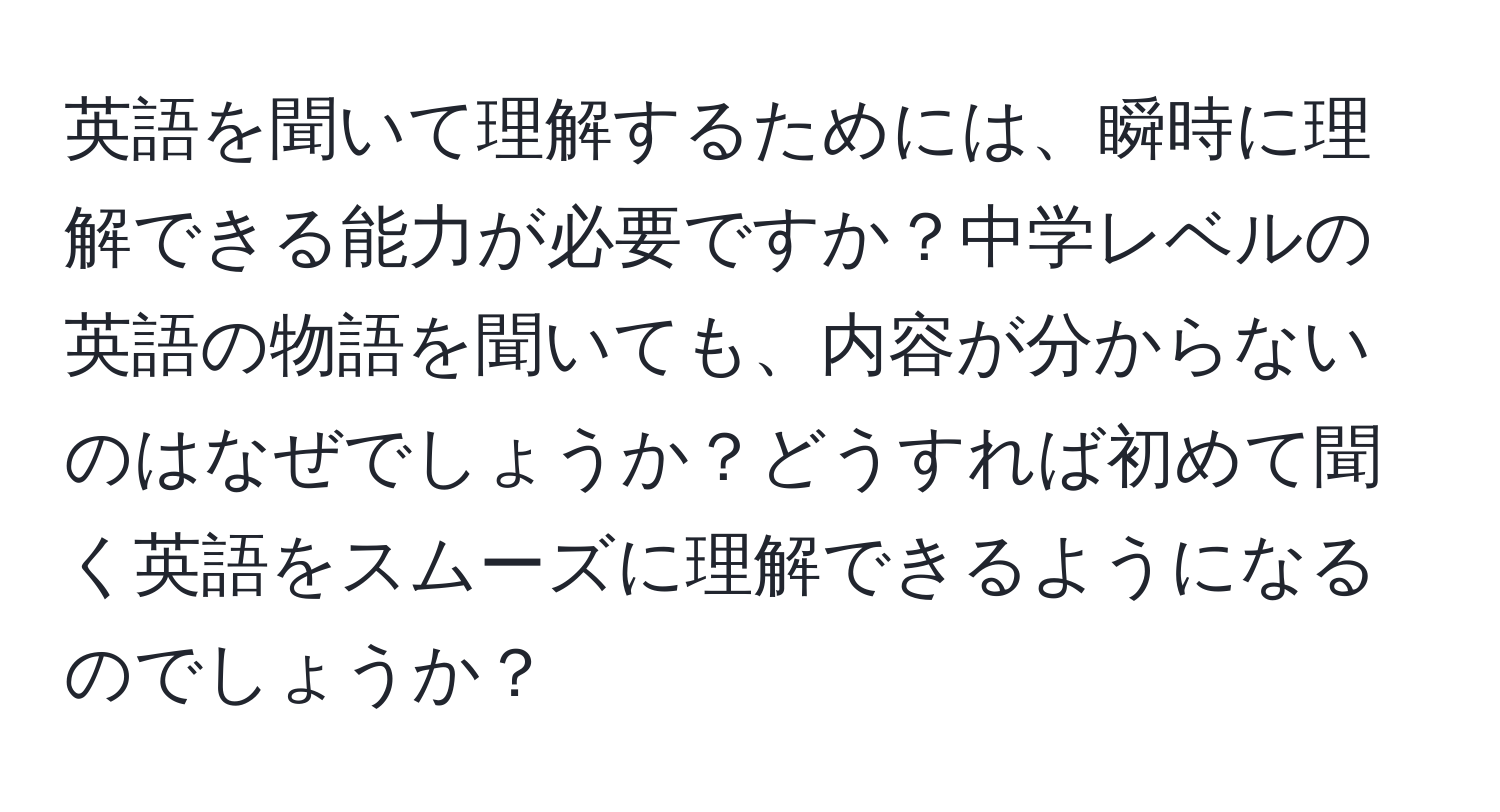 英語を聞いて理解するためには、瞬時に理解できる能力が必要ですか？中学レベルの英語の物語を聞いても、内容が分からないのはなぜでしょうか？どうすれば初めて聞く英語をスムーズに理解できるようになるのでしょうか？