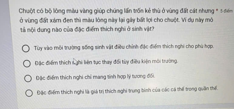 Chuột có bộ lông màu vàng giúp chúng lấn trốn kẻ thù ở vùng đất cát nhưng * 5 điểm
ở vùng đất xám đen thì màu lông này lại gây bất lợi cho chuột. Ví dụ này mô
tả nội dung nào của đặc điểm thích nghi ở sinh vật?
Tùy vào môi trường sống sinh vật điều chỉnh đặc điểm thích nghi cho phù hợp.
Đặc điểm thích nghi liên tục thay đối tùy điều kiện môi trường.
Đặc điểm thích nghi chỉ mang tính hợp lý tương đối.
Đặc điểm thích nghi là giá trị thích nghi trung bình của các cá thể trong quần thế.