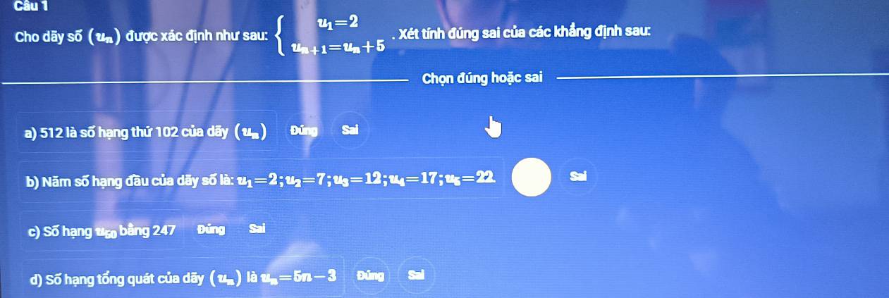 Cho dãy số (un) được xác định như sau: beginarrayl u_1=2 u_n+1=u_n+5endarray.. Xét tính đúng sai của các khẳng định sau:
Chọn đúng hoặc sai
a) 512 là số hạng thứ 102 của dãy (u) Đúng Sai
b) Năm số hạng đầu của dãy số là: u_1=2; u_2=7; u_3=12; u_4=17; u_5=22. Sai
c) Số hạng vẹ bằng 247 Đủng Sai
d) Số hạng tổng quát của dãy ( u. ) là u_n=5n-3 Đúng