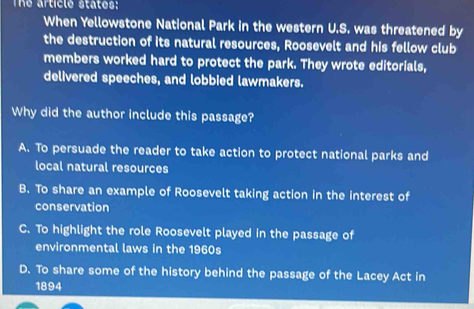 The article states:
When Yellowstone National Park in the western U.S. was threatened by
the destruction of its natural resources, Roosevelt and his fellow club
members worked hard to protect the park. They wrote editorials,
delivered speeches, and lobbied lawmakers.
Why did the author include this passage?
A. To persuade the reader to take action to protect national parks and
local natural resources
B. To share an example of Roosevelt taking action in the interest of
conservation
C. To highlight the role Roosevelt played in the passage of
environmental laws in the 1960s
D. To share some of the history behind the passage of the Lacey Act in
1894