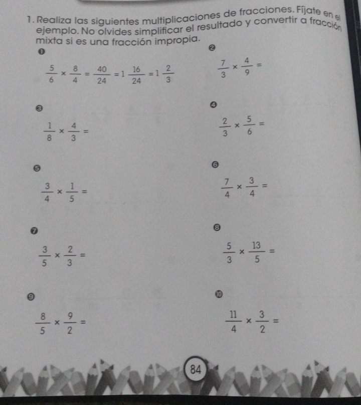 Realiza las siguientes multiplicaciones de fracciones. Fíjate en 
ejemplo. No olvides simplificar el resultado y convertír a fracción 
mixta si es una fracción impropia. 
② 
0
 5/6 *  8/4 = 40/24 =1 16/24 =1 2/3   7/3 *  4/9 =
3
4
 1/8 *  4/3 =
 2/3 *  5/6 =
5
6
 3/4 *  1/5 =
 7/4 *  3/4 =
1
8
 3/5 *  2/3 =
 5/3 *  13/5 =
9
 8/5 *  9/2 =
 11/4 *  3/2 =
84