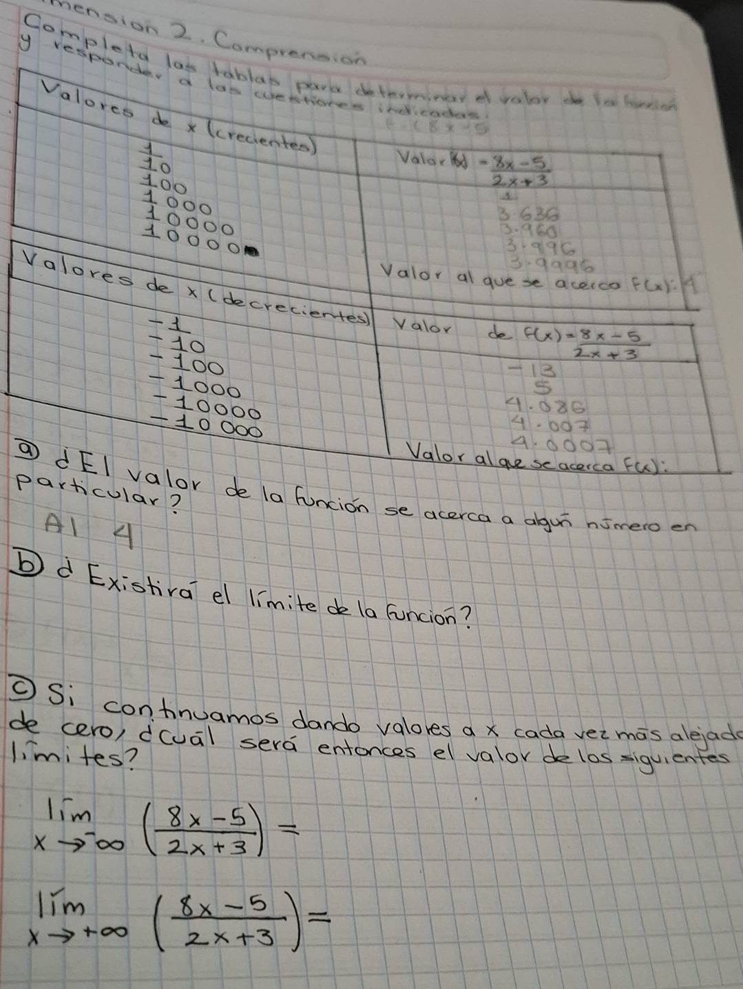 nension 2. Compre
Complet
y re
pular?
⑦a funcion se acerca a algu nimero en
A1 4
b d Existiva el limite de la funcion?
⑤ Si contnuamos dando valores a x cada veimas alejade
de cero) dcual sera entonces el valor delos siquientes
limites?
limlimits _xto -∈fty ( (8x-5)/2x+3 )=
limlimits _xto +∈fty ( (8x-5)/2x+3 )=