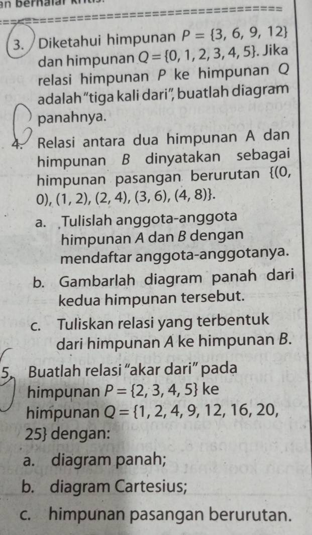 an bernaïar 
3. Diketahui himpunan P= 3,6,9,12
dan himpunan Q= 0,1,2,3,4,5. Jika 
relasi himpunan P ke himpunan Q
adalah “tiga kali dari”, buatlah diagram 
panahnya. 
4. Relasi antara dua himpunan A dan 
himpunan B dinyatakan sebagai 
himpunan pasangan berurutan (0,
0), (1,2),(2,4),(3,6),(4,8). 
a. Tulislah anggota-anggota 
himpunan A dan B dengan 
mendaftar anggota-anggotanya. 
b. Gambarlah diagram panah dari 
kedua himpunan tersebut. 
c. Tuliskan relasi yang terbentuk 
dari himpunan A ke himpunan B. 
5. Buatlah relasi “akar dari” pada 
himpunan P= 2,3,4,5 ke 
himpunan Q= 1,2,4,9,12,16,20,
25 dengan: 
a. diagram panah; 
b. diagram Cartesius; 
c. himpunan pasangan berurutan.