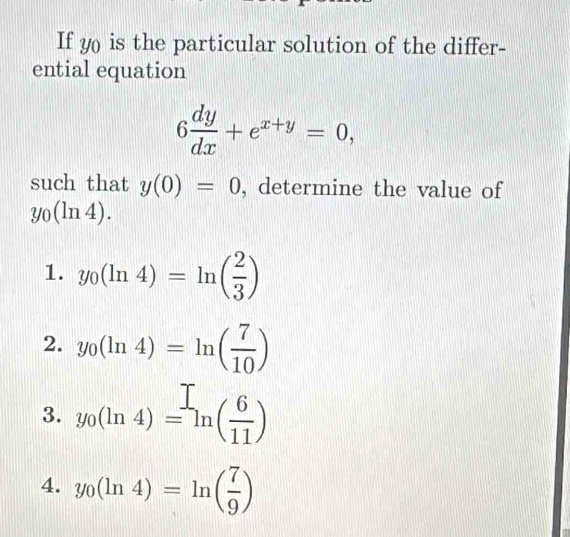 If y0 is the particular solution of the differ-
ential equation
6 dy/dx +e^(x+y)=0, 
such that y(0)=0 , determine the value of
y_0(ln 4).
1. y_0(ln 4)=ln ( 2/3 )
2. y_0(ln 4)=ln ( 7/10 )
3. y_0(ln 4)=ln ( 6/11 )
4. y_0(ln 4)=ln ( 7/9 )