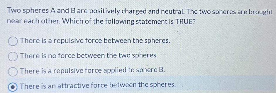 Two spheres A and B are positively charged and neutral. The two spheres are brought
near each other. Which of the following statement is TRUE?
There is a repulsive force between the spheres.
There is no force between the two spheres.
There is a repulsive force applied to sphere B.
There is an attractive force between the spheres.