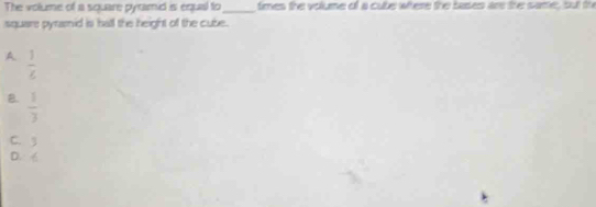 The volume of a square pyramid is equal to_ times the volume of a cube where the bases ar the same, but the
square pyramid is hall the height off the cube.
A.  1/4 
B.  1/3 
C. 3
D. 6