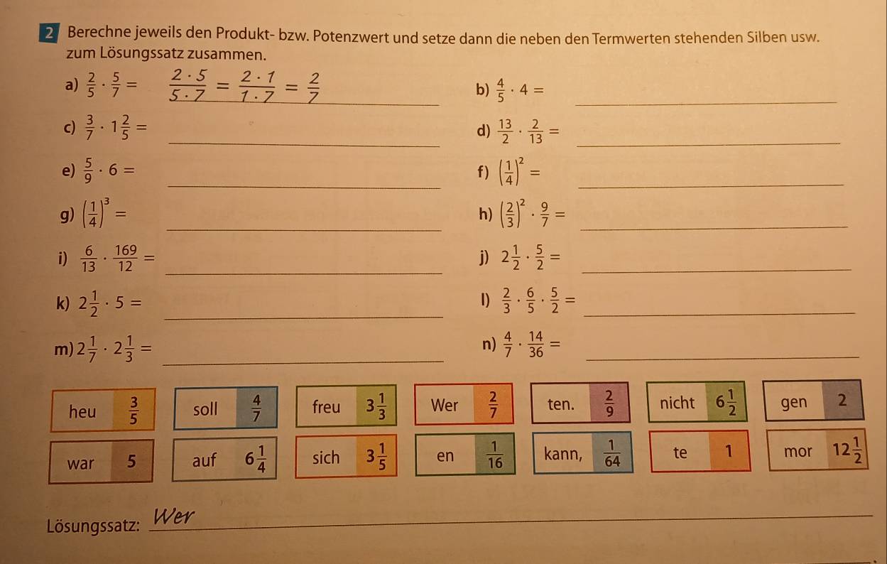 Berechne jeweils den Produkt- bzw. Potenzwert und setze dann die neben den Termwerten stehenden Silben usw. 
zum Lösungssatz zusammen. 
a)  2/5 ·  5/7 =  2· 5/5· 7 = 2· 1/1· 7 = 2/7  _  4/5 · 4= _ 
b) 
c)  3/7 · 1 2/5 = _  13/2 ·  2/13 = _ 
d) 
e)  5/9 · 6= _f) ( 1/4 )^2= _ 
g) ( 1/4 )^3= _ ( 2/3 )^2·  9/7 = _ 
h) 
i)  6/13 ·  169/12 = _j) 2 1/2 ·  5/2 = _ 
k) 2 1/2 · 5= _1)  2/3 ·  6/5 ·  5/2 = _ 
n) 
m) 2 1/7 · 2 1/3 = _  4/7 ·  14/36 = _ 
heu  3/5  soll  4/7  freu 3 1/3  Wer  2/7  ten.  2/9  nicht 6 1/2  gen 2 
war 5 auf 6 1/4  sich 3 1/5  en  1/16  kann,  1/64  te 1 mor 12 1/2 
Lösungssatz: _Wer