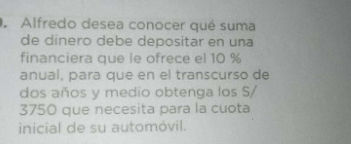 Alfredo desea conocer qué suma 
de dínero debe depositar en una 
financiera que le ofrece el 10 %
anual, para que en el transcurso de 
dos años y medio obtenga los S/
3750 que necesita para la cuota 
inicial de su automóvil.